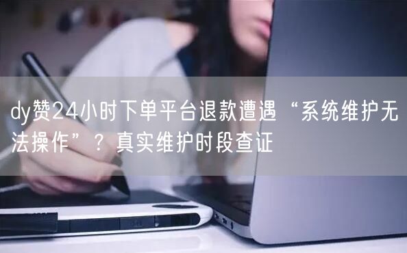 dy赞24小时下单平台退款遭遇“系统维护无法操作”？真实维护时段查证
