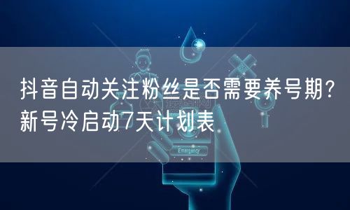抖音自动关注粉丝是否需要养号期？新号冷启动7天计划表