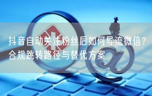 抖音自动关注粉丝后如何导流微信？合规跳转路径与替代方案