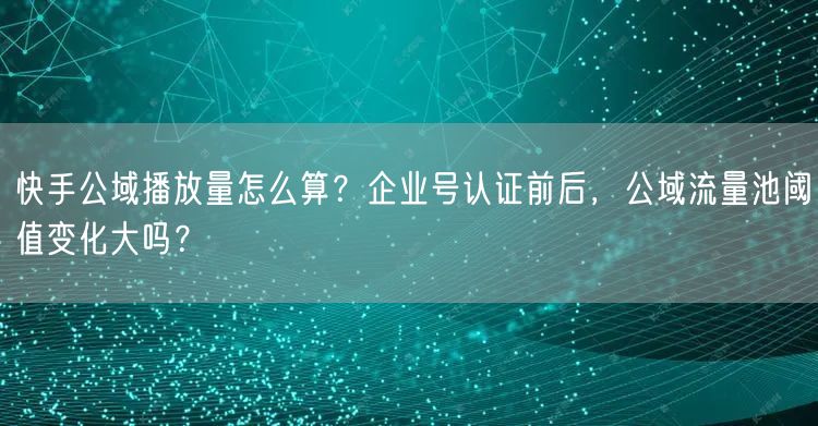 快手公域播放量怎么算？企业号认证前后，公域流量池阈值变化大吗？