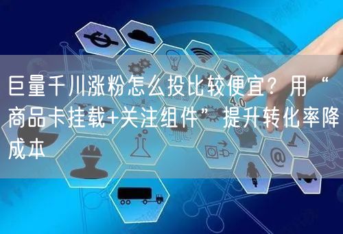 巨量千川涨粉怎么投比较便宜？用“商品卡挂载+关注组件”提升转化率降成本