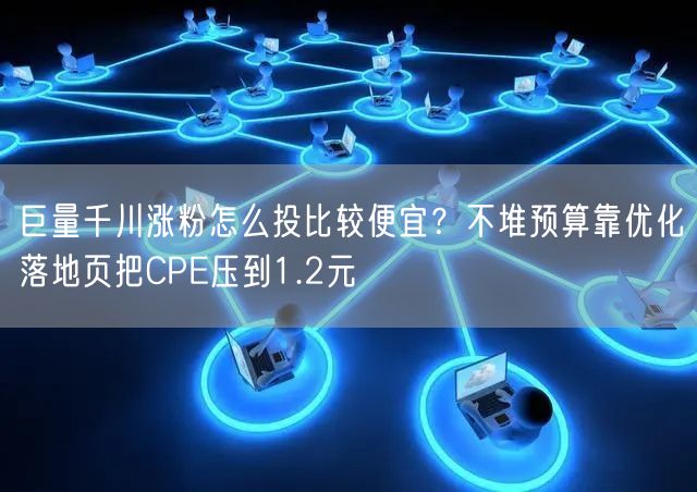 巨量千川涨粉怎么投比较便宜？不堆预算靠优化落地页把CPE压到1.2元