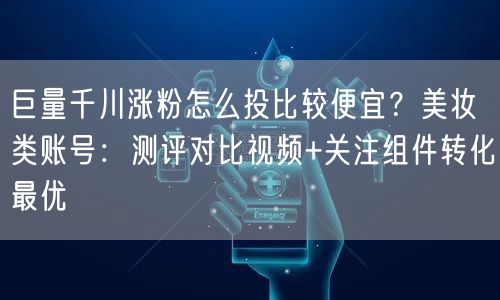巨量千川涨粉怎么投比较便宜？美妆类账号：测评对比视频+关注组件转化最优