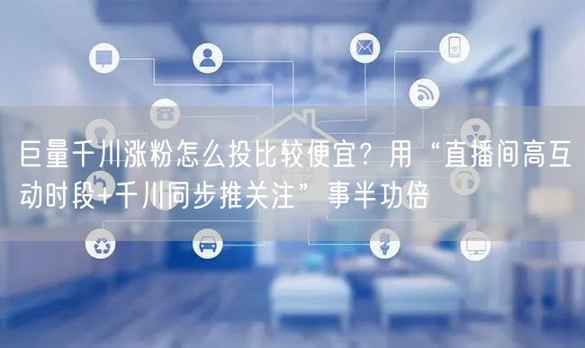 巨量千川涨粉怎么投比较便宜？用“直播间高互动时段+千川同步推关注”事半功倍