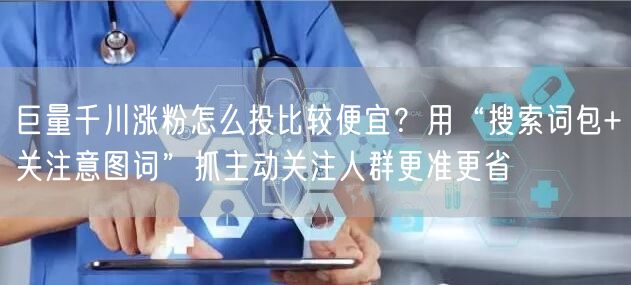 巨量千川涨粉怎么投比较便宜？用“搜索词包+关注意图词”抓主动关注人群更准更省
