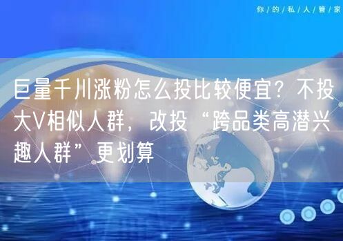 巨量千川涨粉怎么投比较便宜？不投大V相似人群，改投“跨品类高潜兴趣人群”更划算