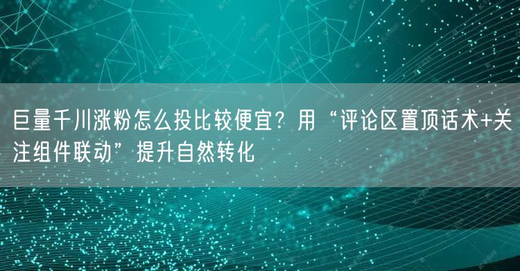 巨量千川涨粉怎么投比较便宜？用“评论区置顶话术+关注组件联动”提升自然转化