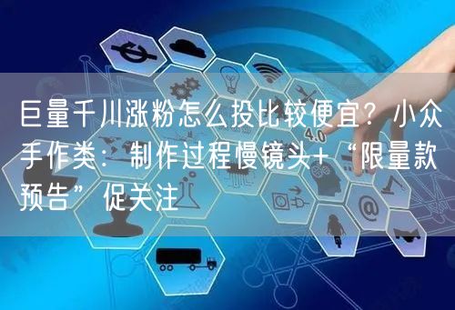 巨量千川涨粉怎么投比较便宜？小众手作类：制作过程慢镜头+“限量款预告”促关注