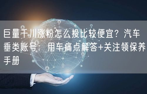 巨量千川涨粉怎么投比较便宜？汽车垂类账号：用车痛点解答+关注领保养手册