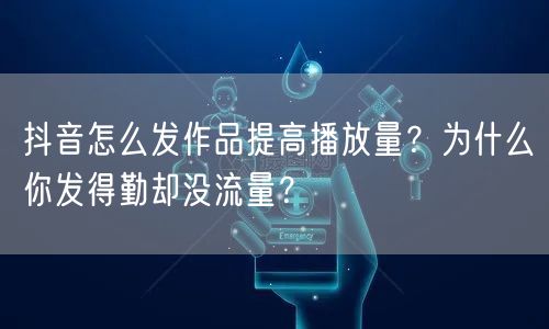 抖音怎么发作品提高播放量？为什么你发得勤却没流量？