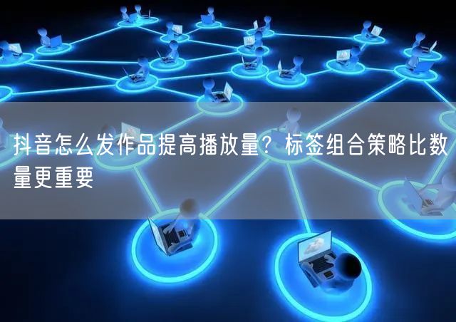 抖音怎么发作品提高播放量？标签组合策略比数量更重要