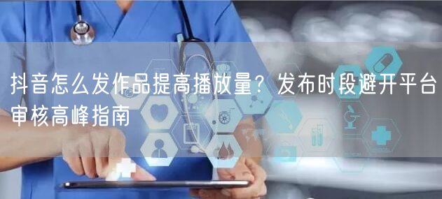 抖音怎么发作品提高播放量？发布时段避开平台审核高峰指南