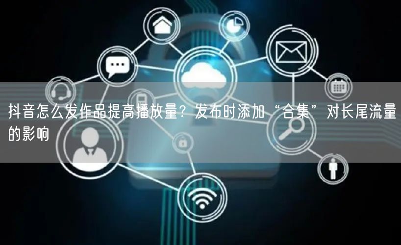 抖音怎么发作品提高播放量？发布时添加“合集”对长尾流量的影响