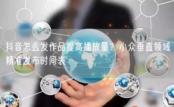 抖音怎么发作品提高播放量？小众垂直领域精准发布时间表
