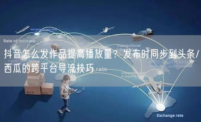 抖音怎么发作品提高播放量？发布时同步到头条/西瓜的跨平台导流技巧