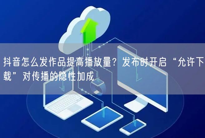 抖音怎么发作品提高播放量？发布时开启“允许下载”对传播的隐性加成