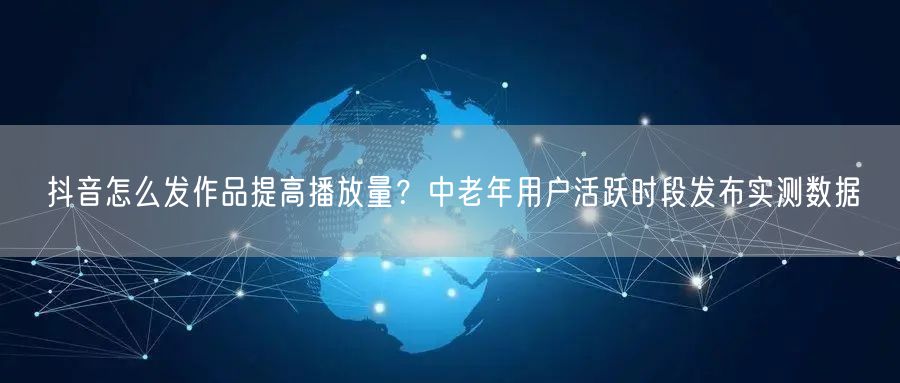 抖音怎么发作品提高播放量？中老年用户活跃时段发布实测数据