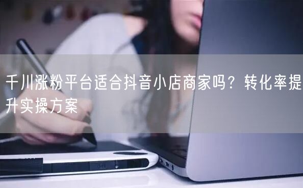 千川涨粉平台适合抖音小店商家吗？转化率提升实操方案