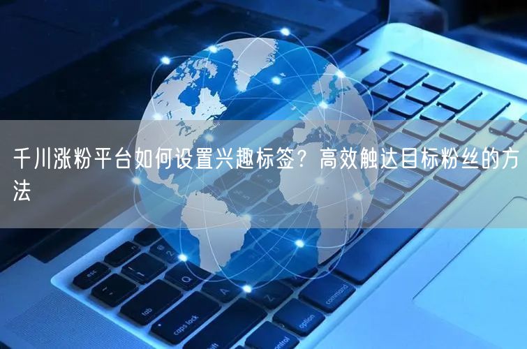 千川涨粉平台如何设置兴趣标签？高效触达目标粉丝的方法