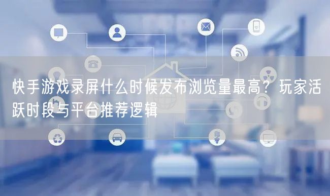 快手游戏录屏什么时候发布浏览量最高？玩家活跃时段与平台推荐逻辑