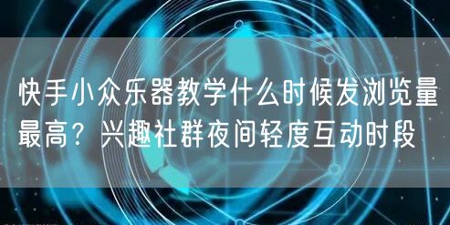 快手小众乐器教学什么时候发浏览量最高？兴趣社群夜间轻度互动时段