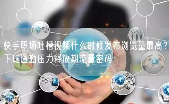 快手职场吐槽视频什么时候发布浏览量最高？下班通勤压力释放期流量密码