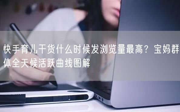快手育儿干货什么时候发浏览量最高？宝妈群体全天候活跃曲线图解