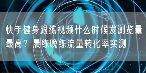 快手健身跟练视频什么时候发浏览量最高？晨练晚练流量转化率实测