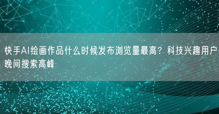 快手AI绘画作品什么时候发布浏览量最高？科技兴趣用户晚间搜索高峰