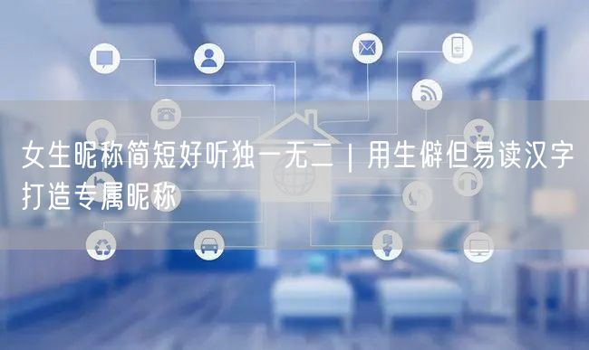 女生昵称简短好听独一无二｜用生僻但易读汉字打造专属昵称