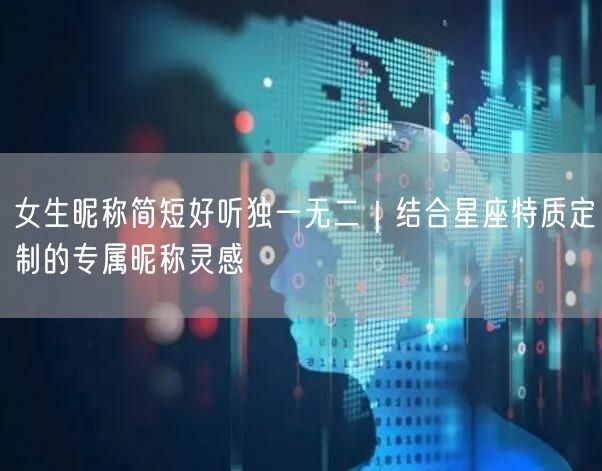 女生昵称简短好听独一无二｜结合星座特质定制的专属昵称灵感
