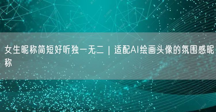 女生昵称简短好听独一无二｜适配AI绘画头像的氛围感昵称