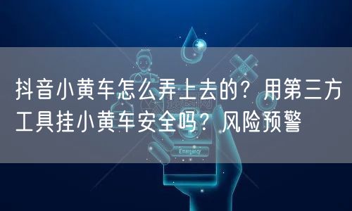 抖音小黄车怎么弄上去的？用第三方工具挂小黄车安全吗？风险预警