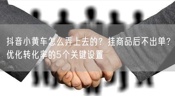 抖音小黄车怎么弄上去的？挂商品后不出单？优化转化率的5个关键设置