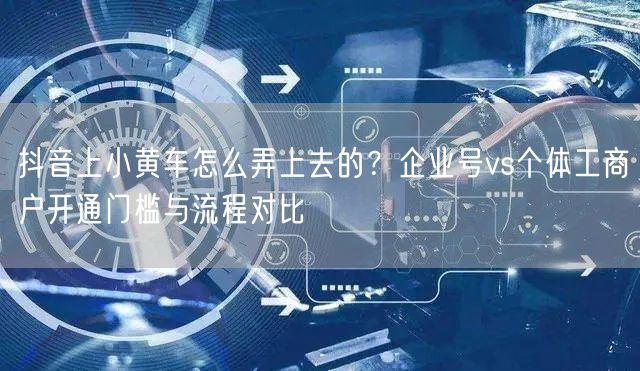 抖音上小黄车怎么弄上去的？企业号vs个体工商户开通门槛与流程对比