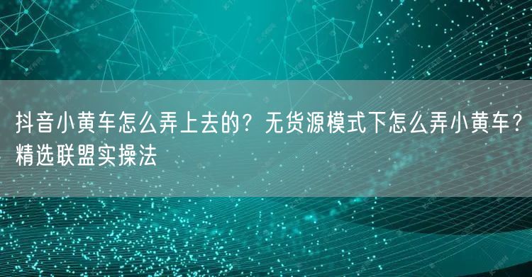 抖音小黄车怎么弄上去的？无货源模式下怎么弄小黄车？精选联盟实操法