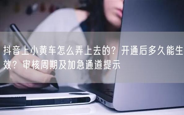 抖音上小黄车怎么弄上去的？开通后多久能生效？审核周期及加急通道提示