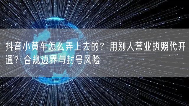 抖音小黄车怎么弄上去的？用别人营业执照代开通？合规边界与封号风险