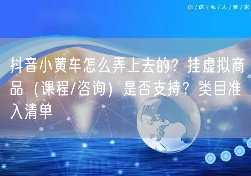 抖音小黄车怎么弄上去的？挂虚拟商品（课程/咨询）是否支持？类目准入清单