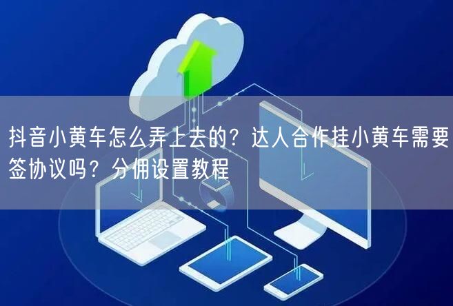抖音小黄车怎么弄上去的？达人合作挂小黄车需要签协议吗？分佣设置教程