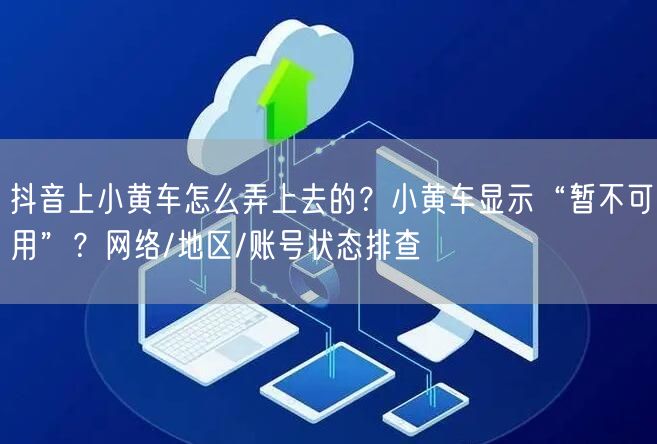 抖音上小黄车怎么弄上去的？小黄车显示“暂不可用”？网络/地区/账号状态排查