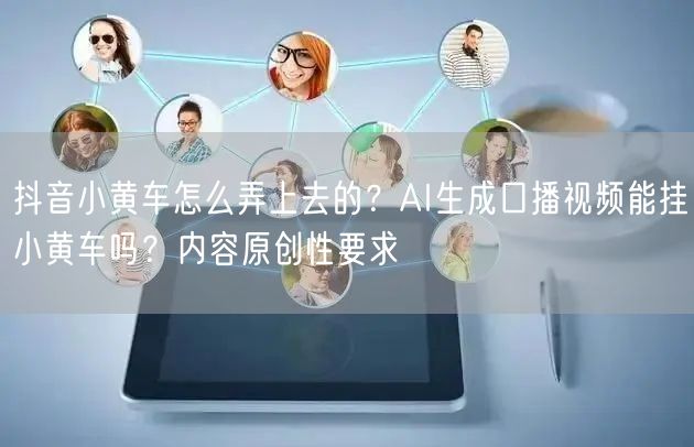 抖音小黄车怎么弄上去的？AI生成口播视频能挂小黄车吗？内容原创性要求