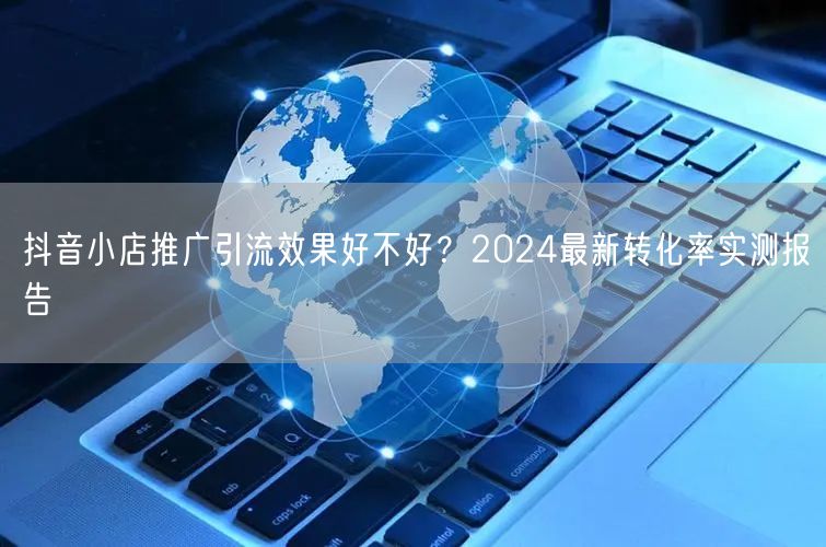 抖音小店推广引流效果好不好？2024最新转化率实测报告