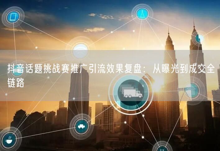 抖音话题挑战赛推广引流效果复盘：从曝光到成交全链路