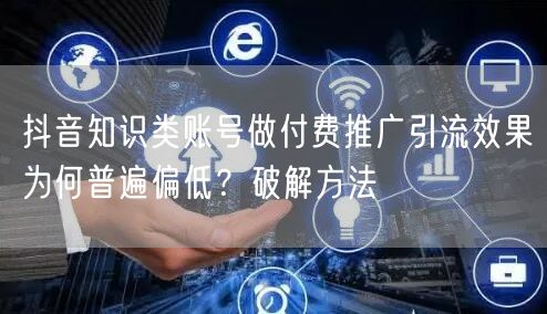 抖音知识类账号做付费推广引流效果为何普遍偏低？破解方法
