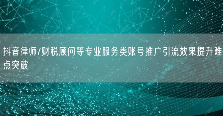 抖音律师/财税顾问等专业服务类账号推广引流效果提升难点突破