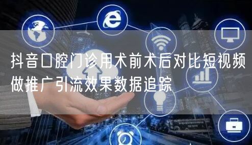 抖音口腔门诊用术前术后对比短视频做推广引流效果数据追踪