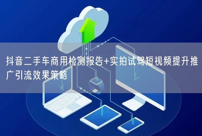 抖音二手车商用检测报告+实拍试驾短视频提升推广引流效果策略