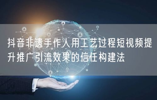 抖音非遗手作人用工艺过程短视频提升推广引流效果的信任构建法