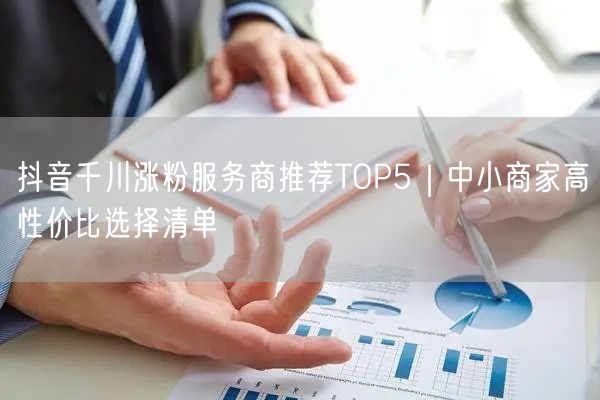 抖音千川涨粉服务商推荐TOP5｜中小商家高性价比选择清单